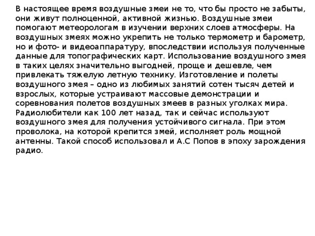 В настоящее время воздушные змеи не то, что бы просто не забыты, они живут полноценной, активной жизнью. Воздушные змеи помогают метеорологам в изучении верхних слоев атмосферы. На воздушных змеях можно укрепить не только термометр и барометр, но и фото- и видеоаппаратуру, впоследствии используя полученные данные для топографических карт. Использование воздушного змея в таких целях значительно выгодней, проще и дешевле, чем привлекать тяжелую летную технику. Изготовление и полеты воздушного змея – одно из любимых занятий сотен тысяч детей и взрослых, которые устраивают массовые демонстрации и соревнования полетов воздушных змеев в разных уголках мира. Радиолюбители как 100 лет назад, так и сейчас используют воздушного змея для получения устойчивого сигнала. При этом проволока, на которой крепится змей, исполняет роль мощной антенны. Такой способ использовал и А.С Попов в эпоху зарождения радио.