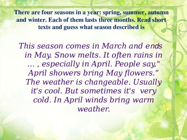 There are four seasons in a year: spring, summer, autumn and winter. Each of them lasts three months. Read short texts and guess what season described is .  This season comes in March and e nd s in May. Snow melts. It often rains in … , especially in April. People say,