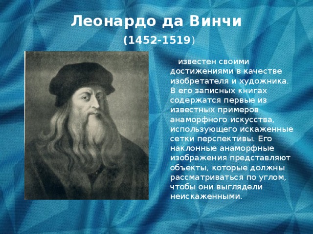 Леонардо да Винчи   (1452-1519 )  известен своими достижениями в качестве изобретателя и художника. В его записных книгах содержатся первые из известных примеров анаморфного искусства, использующего искаженные сетки перспективы. Его наклонные анаморфные изображения представляют объекты, которые должны рассматриваться по углом, чтобы они выглядели неискаженными.