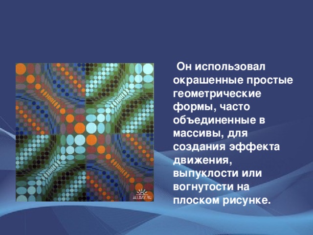 Он использовал окрашенные простые геометрические формы, часто объединенные в массивы, для создания эффекта движения, выпуклости или вогнутости на плоском рисунке.