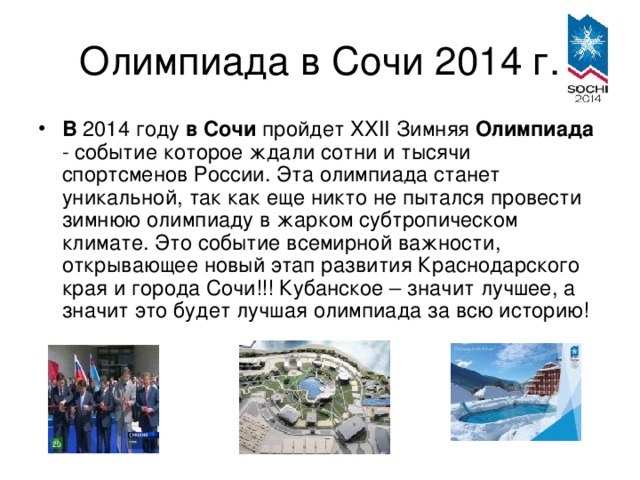 В 2014 году в  Сочи пройдет XXII Зимняя Олимпиада - событие которое ждали сотни и тысячи спортсменов России. Эта олимпиада станет уникальной, так как еще никто не пытался провести зимнюю олимпиаду в жарком субтропическом климате. Это событие всемирной важности, открывающее новый этап развития Краснодарского края и города Сочи!!! Кубанское – значит лучшее, а значит это будет лучшая олимпиада за всю историю!