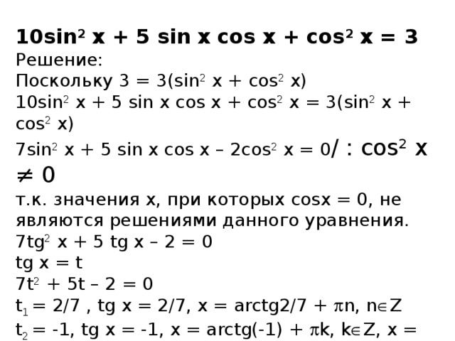 10sin 2 x + 5 sin x cos x + cos 2 x = 3 Решение: Поскольку 3 = 3(sin 2 x + cos 2 x) 10sin 2 x + 5 sin x cos x + cos 2 x = 3(sin 2 x + cos 2 x) 7sin 2 x + 5 sin x cos x – 2cos 2 x = 0 / : сos 2 x ≠ 0 т.к. значения х, при которых cosx = 0, не являются решениями данного уравнения. 7tg 2 x + 5 tg x – 2 = 0 tg x = t 7t 2 + 5t – 2 = 0 t 1 = 2/7 , tg x = 2/7, x = arctg2/7 +  n, n  Z t 2 = -1, tg x = -1, x = arctg(-1) +  k, k  Z, x = -  /4+  k, k  Z Ответ: x = arctg2/7 +  n, n  Z; x = -  /4+  k, k  Z.