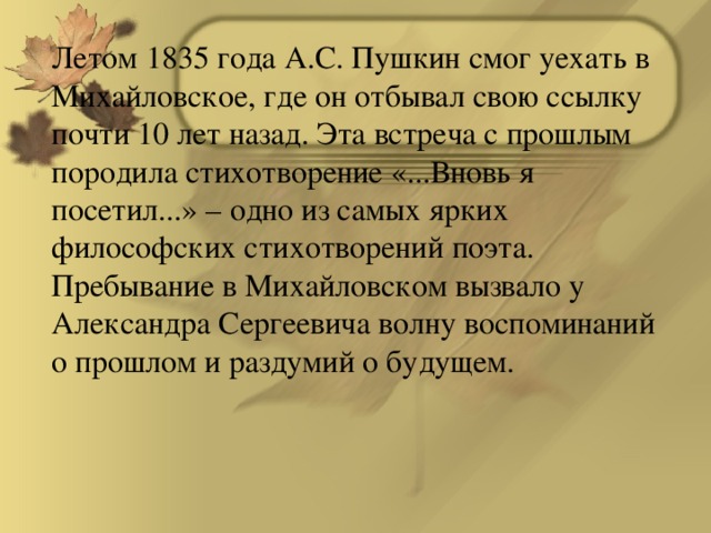 Летом 1835 года А.С. Пушкин смог уехать в Михайловское, где он отбывал свою ссылку почти 10 лет назад. Эта встреча с прошлым породила стихотворение «...Вновь я посетил...» – одно из самых ярких философских стихотворений поэта. Пребывание в Михайловском вызвало у Александра Сергеевича волну воспоминаний о прошлом и раздумий о будущем.