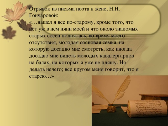 Отрывок из письма поэта к жене, Н.Н. Гончаровой: «…нашел я все по-старому, кроме того, что нет уж в нем няни моей и что около знакомых старых сосен поднялась, во время моего отсутствия, молодая сосновая семья, на которую досадно мне смотреть, как иногда досадно мне видеть молодых кавалергардов на балах, на которых я уже не пляшу. Но делать нечего; все кругом меня говорит, что я старею…»