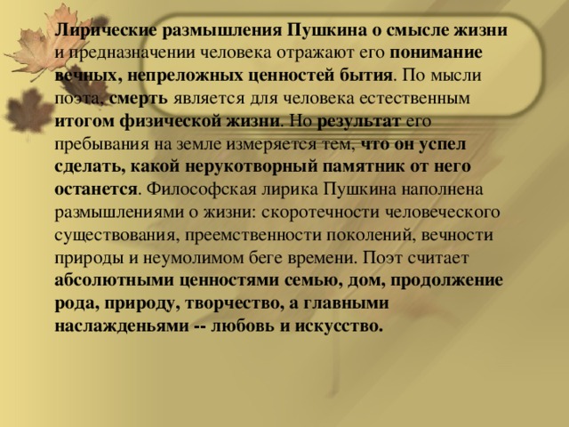 Лирические размышления Пушкина о смысле жизни и предназначении человека отражают его понимание вечных, непреложных ценностей бытия . По мысли поэта, смерть является для человека естественным итогом физической жизни . Но результат его пребывания на земле измеряется тем, что он успел сделать, какой нерукотворный памятник от него останется . Философская лирика Пушкина наполнена размышлениями о жизни: скоротечности человеческого существования, преемственности поколений, вечности природы и неумолимом беге времени. Поэт считает абсолютными ценностями семью, дом, продолжение рода, природу, творчество, а главными наслажденьями -- любовь и искусство.