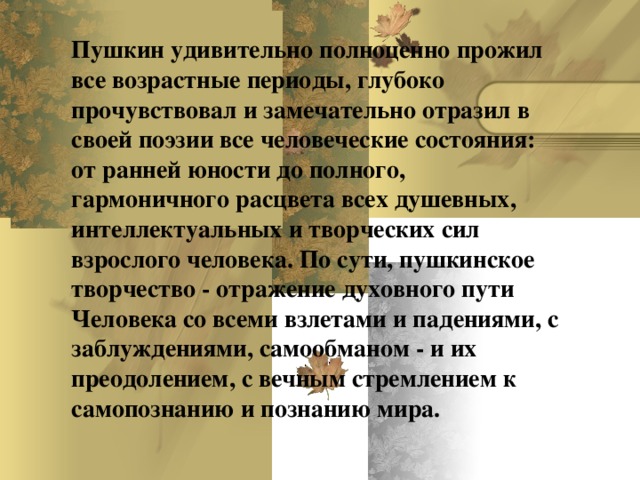 Пушкин удивительно полноценно прожил все возрастные периоды, глубоко прочувствовал и замечательно отразил в своей поэзии все человеческие состояния: от ранней юности до полного, гармоничного расцвета всех душевных, интеллектуальных и творческих сил взрослого человека.  По сути, пушкинское творчество - отражение духовного пути Человека со всеми взлетами и падениями, с заблуждениями, самообманом - и их преодолением, с вечным стремлением к самопознанию и познанию мира.