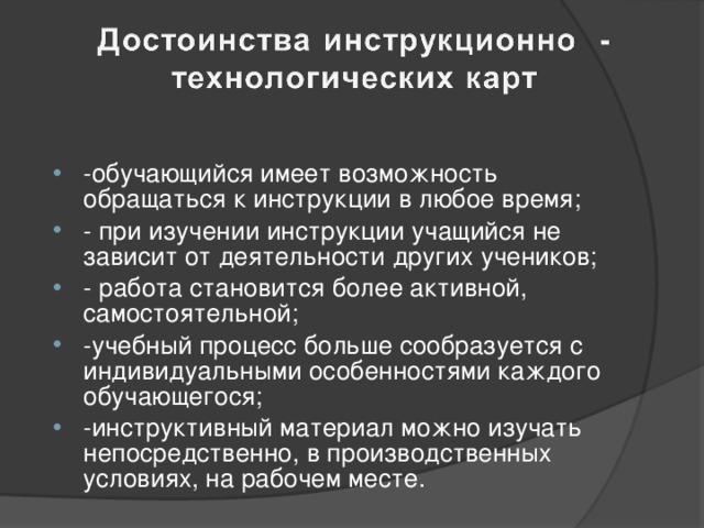 -обучающийся имеет возможность обращаться к инструкции в любое время; - при изучении инструкции учащийся не зависит от деятельности других учеников; - работа становится более активной, самостоятельной; -учебный процесс больше сообразуется с индивидуальными особенностями каждого обучающегося; -инструктивный материал можно изучать непосредственно, в производственных условиях, на рабочем месте.