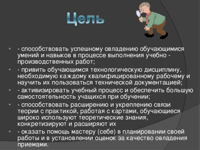 - способствовать успешному овладению обучающимися умений и навыков в процессе выполнения учебно - производственных работ; - привить обучающимся технологическую дисциплину, необходимую каждому квалифицированному рабочему и научить их пользоваться технической документацией; - активизировать учебный процесс и обеспечить большую самостоятельность учащихся при обучении; - способствовать расширению и укреплению связи теории с практикой, работая с картами, обучающиеся широко используют теоретические знания, конкретизируют и расширяют их - оказать помощь мастеру (себе) в планировании своей работы и в установлении оценок за качество овладения приемами.