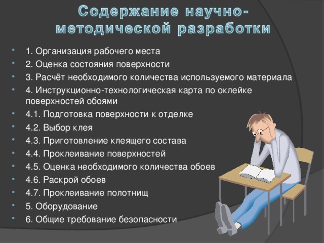 1. Организация рабочего места 2. Оценка состояния поверхности 3. Расчёт необходимого количества используемого материала 4. Инструкционно-технологическая карта по оклейке поверхностей обоями 4.1. Подготовка поверхности к отделке 4.2. Выбор клея 4.3. Приготовление клеящего состава 4.4. Проклеивание поверхностей 4.5. Оценка необходимого количества обоев 4.6. Раскрой обоев 4.7. Проклеивание полотнищ 5. Оборудование 6. Общие требование безопасности