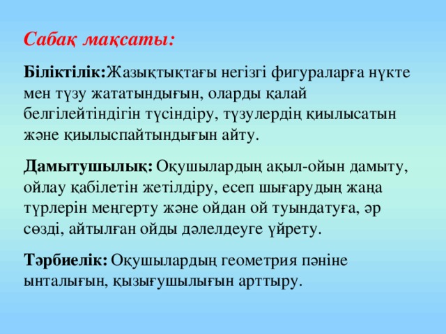 Сабақ мақсаты: Біліктілік: Жазықтықтағы негізгі фигураларға нүкте мен түзу жататындығын, оларды қалай белгілейтіндігін түсіндіру, түзулердің қиылысатын және қиылыспайтындығын айту. Дамытушылық:  Оқушылардың ақыл-ойын дамыту, ойлау қабілетін жетілдіру, есеп шығарудың жаңа түрлерін меңгерту және ойдан ой туындатуға, әр сөзді, айтылған ойды дәлелдеуге үйрету. Тәрбиелік:  Оқушылардың геометрия пәніне ынталығын, қызығушылығын арттыру.