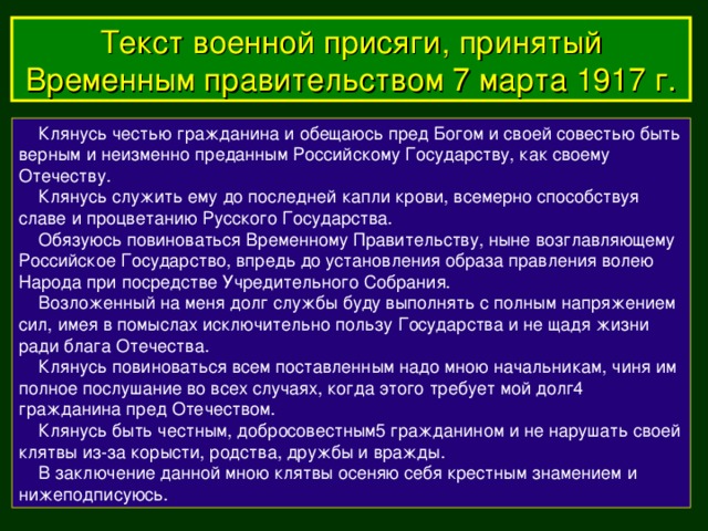 Текст военной присяги, принятый Временным правительством 7 марта 1917  г.  Клянусь честью гражданина и обещаюсь пред Богом и своей совестью быть верным и неизменно преданным Российскому Государству, как своему Отечеству.  Клянусь служить ему до последней капли крови, всемерно способствуя славе и процветанию Русского Государства.  Обязуюсь повиноваться Временному Правительству, ныне возглавляющему  Российское Государство, впредь до установления образа правления волею Народа при посредстве Учредительного Собрания.  Возложенный на меня долг службы буду выполнять с полным напряжением сил, имея в помыслах исключительно пользу Государства и не щадя жизни ради блага Отечества.  Клянусь повиноваться всем поставленным надо мною начальникам, чиня им полное послушание во всех случаях, когда этого требует мой долг4 гражданина пред Отечеством.  Клянусь быть честным, добросовестным5 гражданином и не нарушать своей клятвы из-за корысти, родства, дружбы и вражды.  В заключение данной мною клятвы осеняю себя крестным знамением и нижеподписуюсь.