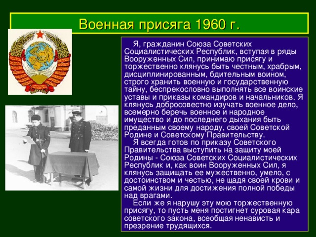 Военная присяга 1960 г.  Я, гражданин Союза Советских Социалистических Республик, вступая в ряды Вооруженных Сил, принимаю присягу и торжественно клянусь быть честным, храбрым, дисциплинированным, бдительным воином, строго хранить военную и государственную тайну, беспрекословно выполнять все воинские уставы и приказы командиров и начальников. Я клянусь добросовестно изучать военное дело, всемерно беречь военное и народное имущество и до последнего дыхания быть преданным своему народу, своей Советской Родине и Советскому Правительству.   Я всегда готов по приказу Советского Правительства выступить на защиту моей Родины - Союза Советских Социалистических Республик и, как воин Вооруженных Сил, я клянусь защищать ее мужественно, умело, с достоинством и честью, не щадя своей крови и самой жизни для достижения полной победы над врагами.   Если же я нарушу эту мою торжественную присягу, то пусть меня постигнет суровая кара советского закона, всеобщая ненависть и презрение трудящихся.