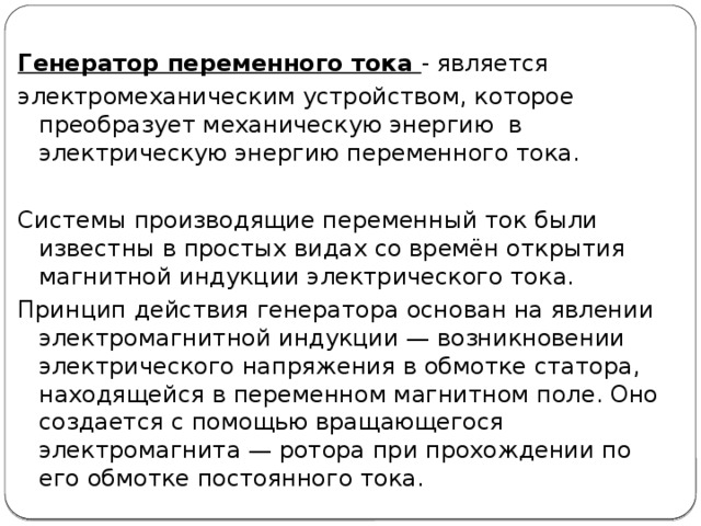 Генератор переменного тока - является электромеханическим устройством, которое преобразует механическую энергию в электрическую энергию переменного тока. Системы производящие переменный ток были известны в простых видах со времён открытия магнитной индукции электрического тока. Принцип действия генератора основан на явлении электромагнитной индукции — возникновении электрического напряжения в обмотке статора, находящейся в переменном магнитном поле. Оно создается с помощью вращающегося электромагнита — ротора при прохождении по его обмотке постоянного тока.