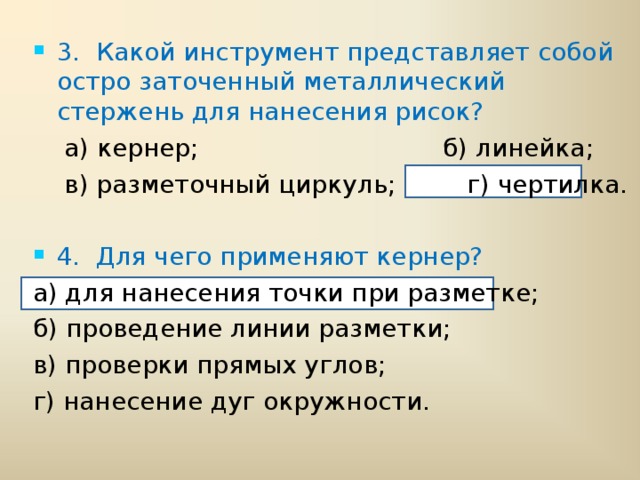 3.  Какой инструмент представляет собой остро заточенный металлический стержень для нанесения рисок?  а) кернер; б) линейка;  в) разметочный циркуль; г) чертилка. 4.  Для чего применяют кернер?