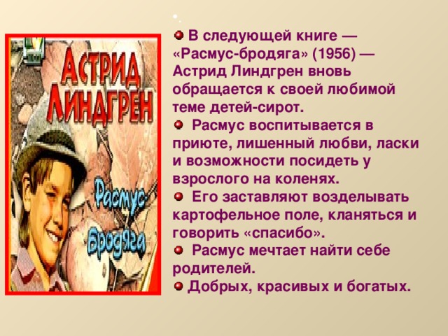 .  В следующей книге — «Расмус-бродяга» (1956) — Астрид Линдгрен вновь обращается к своей любимой теме детей-сирот.  Расмус воспитывается в приюте, лишенный любви, ласки и возможности посидеть у взрослого на коленях.  Его заставляют возделывать картофельное поле, кланяться и говорить «спасибо».  Расмус мечтает найти себе родителей.  Добрых, красивых и богатых.