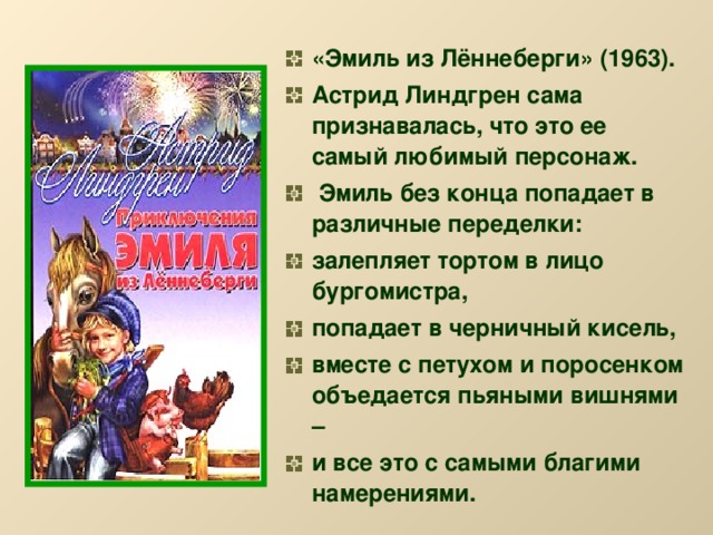 «Эмиль из Лённеберги» (1963). Астрид Линдгрен сама признавалась, что это ее самый любимый персонаж.  Эмиль без конца попадает в различные переделки: залепляет тортом в лицо бургомистра, попадает в черничный кисель, вместе с петухом и поросенком объедается пьяными вишнями – и все это с самыми благими намерениями.