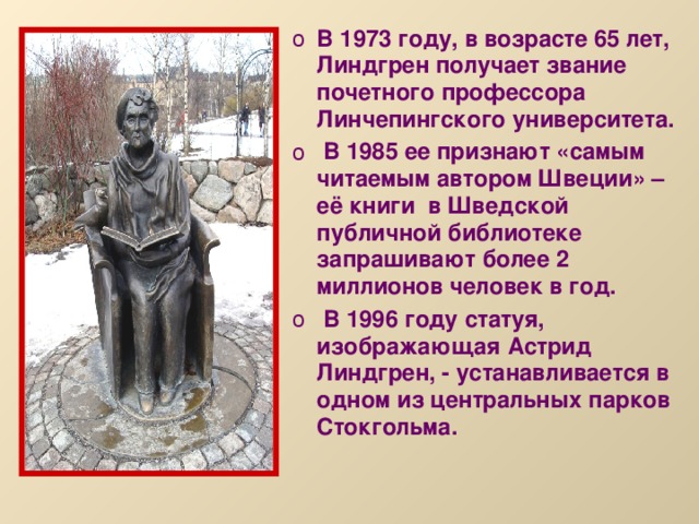 В 1973 году, в возрасте 65 лет, Линдгрен получает звание почетного профессора Линчепингского университета.  В 1985 ее признают «самым читаемым автором Швеции» – её книги в Шведской публичной библиотеке запрашивают более 2 миллионов человек в год.  В 1996 году статуя, изображающая Астрид Линдгрен, - устанавливается в одном из центральных парков Стокгольма.