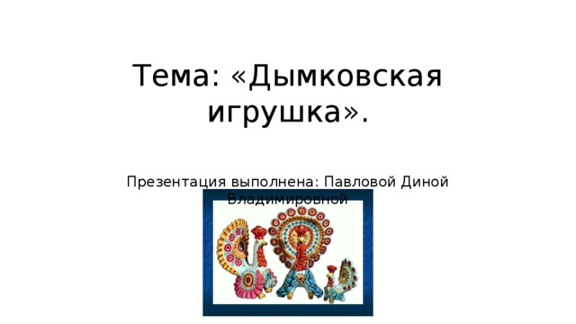 Тема: «Дымковская игрушка».   Презентация выполнена: Павловой Диной Владимировной