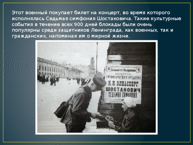 Этот военный покупает билет на концерт, во время которого исполнялась Седьмая симфония Шостаковича. Такие культурные события в течение всех 900 дней блокады были очень популярны среди защитников Ленинграда, как военных, так и гражданских, напоминая им о мирной жизни.