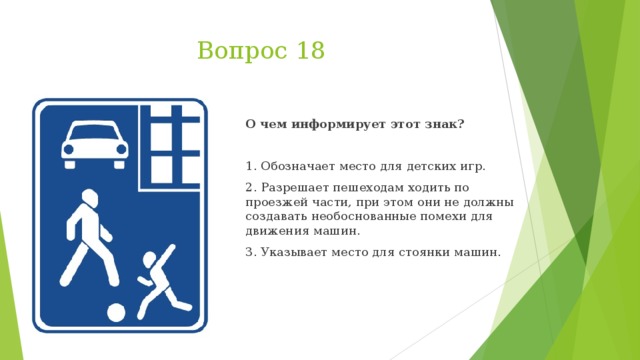 Вопрос 18 О чем информирует этот знак?   1. Обозначает место для детских игр. 2. Разрешает пешеходам ходить по проезжей части, при этом они не должны создавать необоснованные помехи для движения машин. 3. Указывает место для стоянки машин.