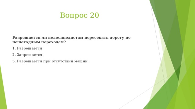 Вопрос 20 Разрешается ли велосипедистам пересекать дорогу по пешеходным переходам ? 1. Разрешается. 2. Запрещается. 3. Разрешается при отсутствии машин.