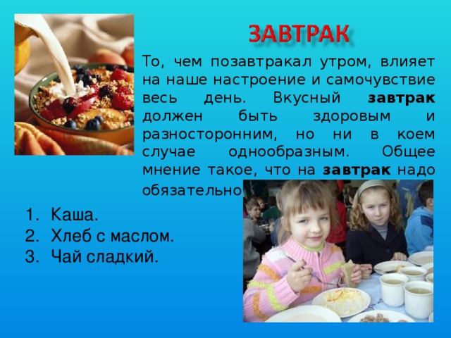 То, чем позавтракал утром, влияет на наше настроение и самочувствие весь день. Вкусный завтрак должен быть здоровым и разносторонним, но ни в коем случае однообразным. Общее мнение такое, что на завтрак надо обязательно есть кашу . Каша. Хлеб с маслом. Чай сладкий.