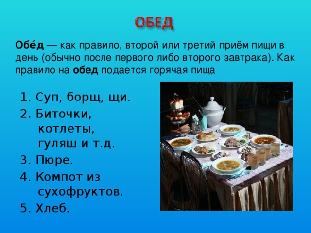 Обе́д  — как правило, второй или третий приём пищи в день (обычно после первого либо второго завтрака). Как правило на обед подается горячая пища 1. Суп, борщ, щи. 2. Биточки, котлеты, гуляш и т.д. 3. Пюре. 4. Компот из сухофруктов. 5. Хлеб.