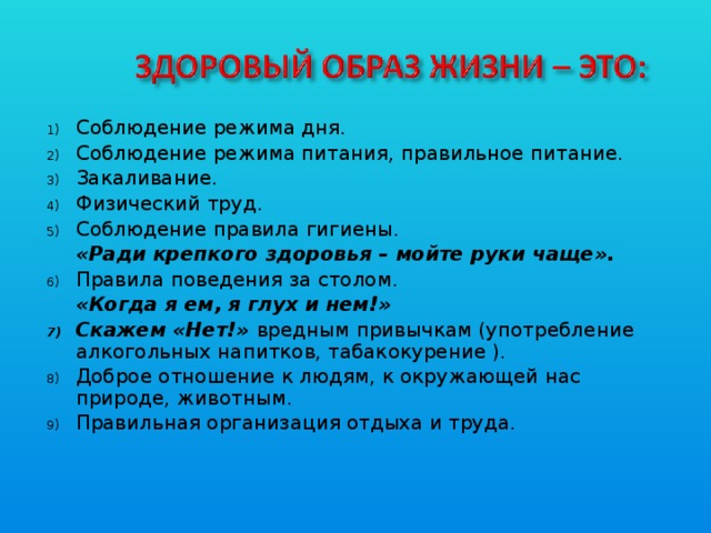 Соблюдение режима дня. Соблюдение режима питания, правильное питание. Закаливание. Физический труд. Соблюдение правила гигиены.  «Ради крепкого здоровья – мойте руки чаще». Правила поведения за столом.  «Когда я ем, я глух и нем!» Скажем «Нет!» вредным привычкам (употребление алкогольных напитков, табакокурение ). Доброе отношение к людям, к окружающей нас природе, животным. Правильная организация отдыха и труда.