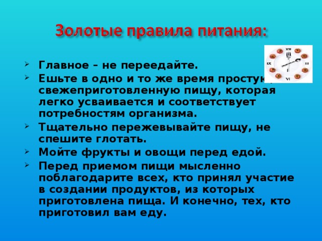 Главное – не переедайте. Ешьте в одно и то же время простую, свежеприготовленную пищу, которая легко усваивается и соответствует потребностям организма. Тщательно пережевывайте пищу, не спешите глотать. Мойте фрукты и овощи перед едой. Перед приемом пищи мысленно поблагодарите всех, кто принял участие в создании продуктов, из которых приготовлена пища. И конечно, тех, кто приготовил вам еду.