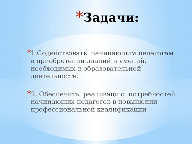 Задачи: 1.Содействовать начинающим педагогам в приобретении знаний и умений, необходимых в образовательной деятельности. 2. Обеспечить реализацию потребностей начинающих педагогов в повышении профессиональной квалификации