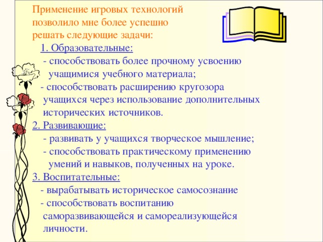 Применение игровых технологий позволило мне более успешно решать следующие задачи:  1. Образовательные:  - способствовать более прочному усвоению  учащимися учебного материала;  - способствовать расширению кругозора  учащихся через использование дополнительных  исторических источников. 2. Развивающие:  - развивать у учащихся творческое мышление;  - способствовать практическому применению  умений и навыков, полученных на уроке. 3. Воспитательные:  - вырабатывать историческое самосознание  - способствовать воспитанию  саморазвивающейся и самореализующейся  личности.