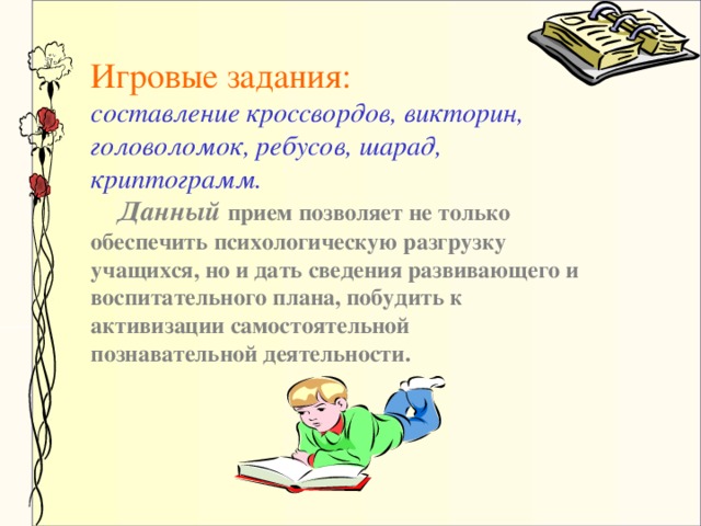 Игровые задания:  составление кроссвордов, викторин, головоломок, ребусов, шарад, криптограмм.  Данный прием позволяет не только обеспечить психологическую разгрузку учащихся, но и дать сведения развивающего и воспитательного плана, побудить к активизации самостоятельной познавательной деятельности.  игровые задания, привлекая