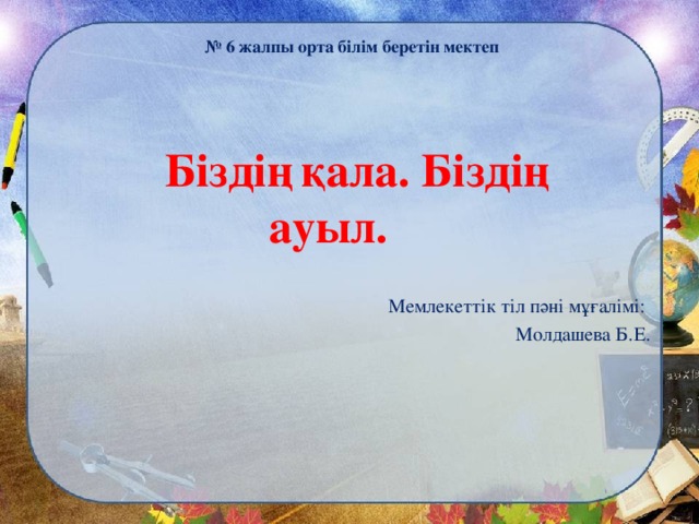 № 6 жалпы орта білім беретін мектеп     Біздің  қала. Біздің ауыл.     Мемлекеттік тіл пәні мұғалімі: Молдашева Б.Е.