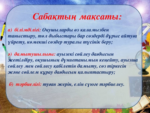 Сабақтың мақсаты: а) білімділігі: Оқушыларды өз қаламызбен таныстыру, төл дыбыстары бар сөздерді дұрыс айтуға үйрету, көмекші сөздер туралы түсінік беру;  ә) дамытушылығы: ауызекі сөйлеу дағдысын жетілдіру, оқушының дүниетанымын кеңейту, ауызша сөйлеу мен сөйлесу қабілетін дамыту, сөз тіркесін және сөйлем құрау дағдысын қалыптастыру;   б) тәрбиелігі: туған жерін, елін сүюге тәрбиелеу.