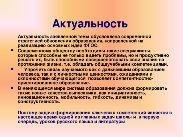 Актуальность   Актуальность заявленной темы обусловлена современной стратегией обновления образования, направленной на реализацию основных идей ФГОС. Современному обществу необходимы такие специалисты, которые способны не только видеть проблемы, но и продуктивно решать их, быть способными совершенствовать свои знания на протяжении жизни, т.е. обладать общеучебными компетенциями.   Упрочить связь изучаемого как с дальнейшим образованием человека, так и с личностными ценностями, ожиданиями и склонностями обучающегося  позволяет компетентностно-ориентированное образование. В меняющемся мире система образования должна формировать такие новые качества выпускника, как инициативность, инновационность, мобильность, гибкость, динамизм и конструктивность.   Поэтому задача формирования ключевых компетенций является в настоящее время одной из главных задач школы и ,в первую очередь, уроков русского языка и литературы