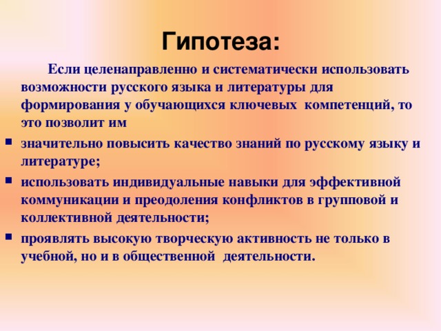 Гипотеза:   Если целенаправленно и систематически использовать возможности русского языка и литературы для формирования у обучающихся ключевых компетенций, то это позволит им значительно повысить качество знаний по русскому языку и литературе; использовать индивидуальные навыки для эффективной коммуникации и преодоления конфликтов в групповой и коллективной деятельности; проявлять высокую творческую активность не только в учебной, но и в общественной деятельности.