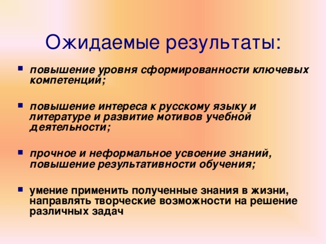 Ожидаемые результаты: повышение уровня сформированности ключевых компетенций;  повышение интереса к русскому языку и литературе и развитие мотивов учебной деятельности;  прочное и неформальное усвоение знаний, повышение результативности обучения;  умение применить полученные знания в жизни, направлять творческие возможности на решение различных задач