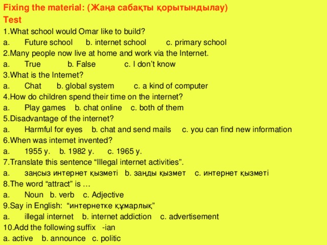 Fixing the material: (Жаңа сабақты қорытындылау) Test 1.What school would Omar like to build? Future school b. internet school c. primary school 2.Many people now live at home and work via the Internet. True b. False c. I don’t know 3.What is the Internet? Chat b. global system c. a kind of computer 4.How do children spend their time on the internet? Play games b. chat online c. both of them 5.Disadvantage of the internet? Harmful for eyes b. chat and send mails c. you can find new information 6.When was internet invented? 1955 y. b. 1982 y. c. 1965 y. 7.Translate this sentence “Illegal internet activities”. з аңсыз интернет қызметі b. заңды қызмет c. интернет қызметі 8.The word “attract” is … Noun b. verb c. Adjective 9.Say in English: “ интернетке құмарлық ” illegal internet b. internet addiction c. advertisement 10.Add the following suffix -ian a. active b. announce c. politic