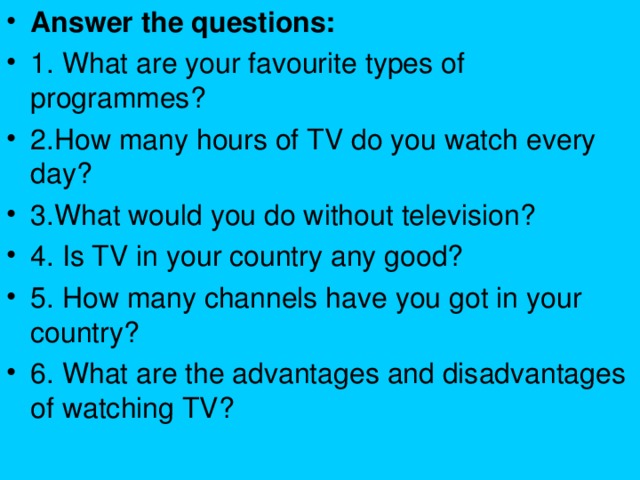 Answer the questions: 1. What are your favourite types of programmes? 2.How many hours of TV do you watch every day? 3.What would you do without television? 4. Is TV in your country any good? 5. How many channels have you got in your country? 6. What are the advantages and disadvantages of watching TV?