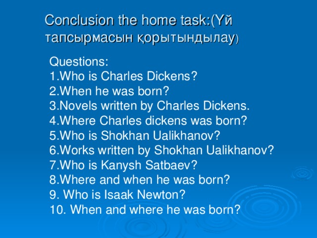 Conclusion the home task: (Үй тапсырмасын қорытындылау ) Questions: 1.Who is Charles Dickens? 2.When he was born? 3.Novels written by Charles Dickens. 4.Where Charles dickens was born? 5.Who is Shokhan Ualikhanov? 6.Works written by Shokhan Ualikhanov? 7.Who is Kanysh Satbaev? 8.Where and when he was born? 9. Who is Isaak Newton? 10. When and where he was born?