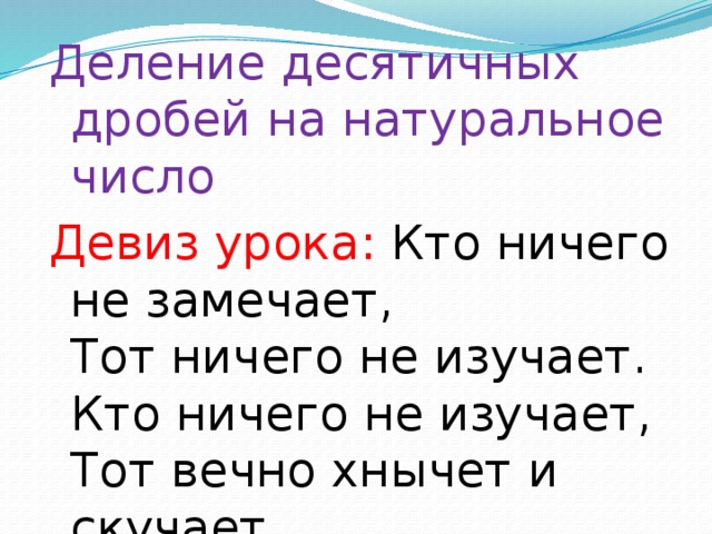 Деление десятичных дробей на натуральное число Девиз урока: Кто ничего не замечает,  Тот ничего не изучает.  Кто ничего не изучает,  Тот вечно хнычет и скучает