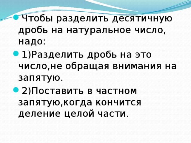 Чтобы разделить десятичную дробь на натуральное число, надо: 1)Разделить дробь на это число,не обращая внимания на запятую. 2)Поставить в частном запятую,когда кончится деление целой части.