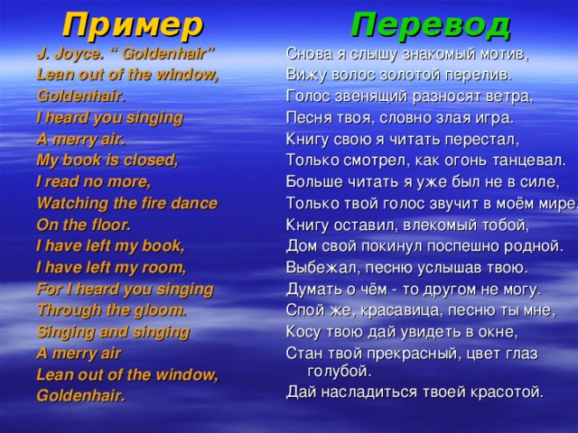 Пример Перевод J. Joyce. “ Goldenhair” Lean out of the window, Goldenhair. I heard you singing A merry air. My book is closed, I read no more, Watching the fire dance On the floor. I have left my book, I have left my room, For I heard you singing Through the gloom. Singing and singing A merry air Lean out of the window, Goldenhair. Снова я слышу знакомый мотив, Вижу волос золотой перелив. Голос звенящий разносят ветра, Песня твоя, словно злая игра. Книгу свою я читать перестал, Только смотрел, как огонь танцевал. Больше читать я уже был не в силе, Только твой голос звучит в моём мире. Книгу оставил, влекомый тобой, Дом свой покинул поспешно родной. Выбежал, песню услышав твою. Думать о чём - то другом не могу. Спой же, красавица, песню ты мне, Косу твою дай увидеть в окне, Стан твой прекрасный, цвет глаз голубой. Дай насладиться твоей красотой.