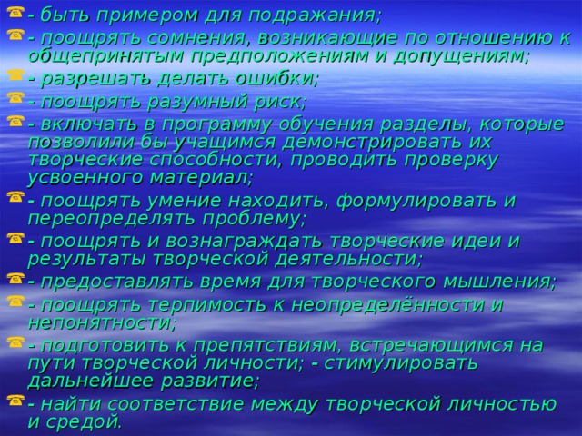 - быть примером для подражания; - поощрять сомнения, возникающие по отношению к общепринятым предположениям и допущениям; - разрешать делать ошибки; - поощрять разумный риск; - включать в программу обучения разделы, которые позволили бы учащимся демонстрировать их творческие способности, проводить проверку усвоенного материал; - поощрять умение находить, формулировать и переопределять проблему; - поощрять и вознаграждать творческие идеи и результаты творческой деятельности; - предоставлять время для творческого мышления; - поощрять терпимость к неопределённости и непонятности; - подготовить к препятствиям, встречающимся на пути творческой личности; - стимулировать дальнейшее развитие; - найти соответствие между творческой личностью и средой.