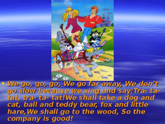 We go, go, go, We go far away, We don’t go slow because we sing and say:Tra- ta- tat, tra- ta- tat!We shall take a dog and cat, ball and teddy bear, fox and little hare,We shall go to the wood, So the company is good!