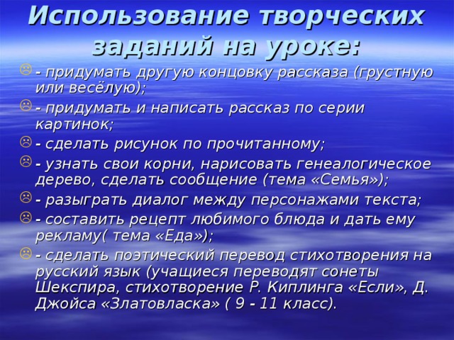 Использование творческих заданий на уроке:   - придумать другую концовку рассказа (грустную или весёлую); - придумать и написать рассказ по серии картинок; - сделать рисунок по прочитанному; - узнать свои корни, нарисовать генеалогическое дерево, сделать сообщение (тема «Семья»); - разыграть диалог между персонажами текста; - составить рецепт любимого блюда и дать ему рекламу( тема «Еда»); - сделать поэтический перевод стихотворения на русский язык (учащиеся переводят сонеты Шекспира, стихотворение Р. Киплинга «Если», Д. Джойса «Златовласка» ( 9 - 11 класс).