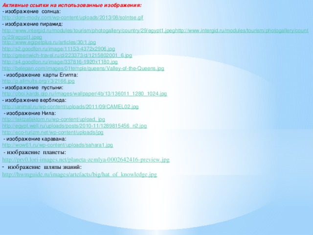 Активные ссылки на использованные изображения:  - изображение солнца: http://dom-mody.com/wp-content/uploads/2013/08/solntse.gif - изображение пирамид: http://www.intergid.ru/modules/tourism/photogallery/country/29/egypt1.jpeghttp://www.intergid.ru/modules/tourism/photogallery/country/29/egypt1.jpeg http://www.egipetplus.ru/articles/30/1.jpg http://s2.goodfon.ru/image/11153-4372x2906.jpg http://greenwich-travel.ru/d/223373/d/1215802001_6.jpg http://s4.goodfon.ru/image/337816-1920x1180.jpg http://belepan.com/images/01temple/queens/Valley-of-the-Queens.jpg  - изображение  карты Египта: http://p.allmults.org/i/3/2166.jpg - изображение пустыни: http://oboi.kards.qip.ru/images/wallpaper/4b/13/136011_1280_1024.jpg - изображение верблюда: http://ianimal.ru/wp-content/uploads/2011/09/CAMEL02.jpg  - изображение  Нила: http://faktzafaktom.ru/wp-content/upload , jpg http://egypt.well.ru/uploads/posts/2010-11/1289815456_n2.jpg http://eco-turizm.net/wp-content/uploads/jpg  - изображение каравана: http://wow61.ru/wp-content/uploads/sahara1.jpg  - изображение  планеты: http://prv0.lori-images.net/planeta-zemlya-0002642416-preview.jpg изображение  шляпы знаний: http://hwmguide.ru/images/artefacts/big/hat_of_knowledge.jpg