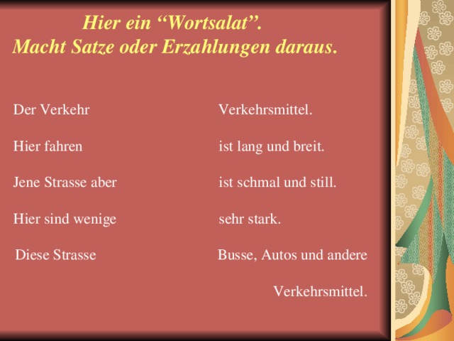 Hier ein “Wortsalat”.  Macht Satze oder Erzahlungen daraus. Der Verkehr  Verkehrsmittel. Hier fahren  ist lang und breit. Jene Strasse aber  ist schmal und still. Hier sind wenige  sehr stark. Diese Strasse  Busse, Autos und andere  Verkehrsmittel.