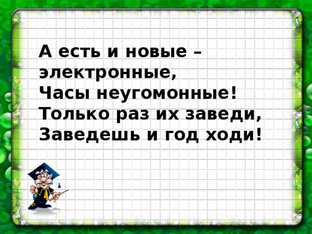 А есть и новые – электронные, Часы неугомонные! Только раз их заведи, Заведешь и год ходи!