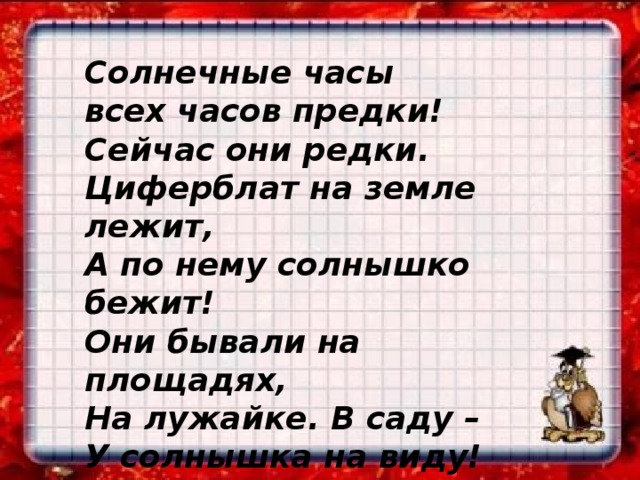 Солнечные часы всех часов предки! Сейчас они редки. Циферблат на земле лежит, А по нему солнышко бежит! Они бывали на площадях, На лужайке. В саду – У солнышка на виду!